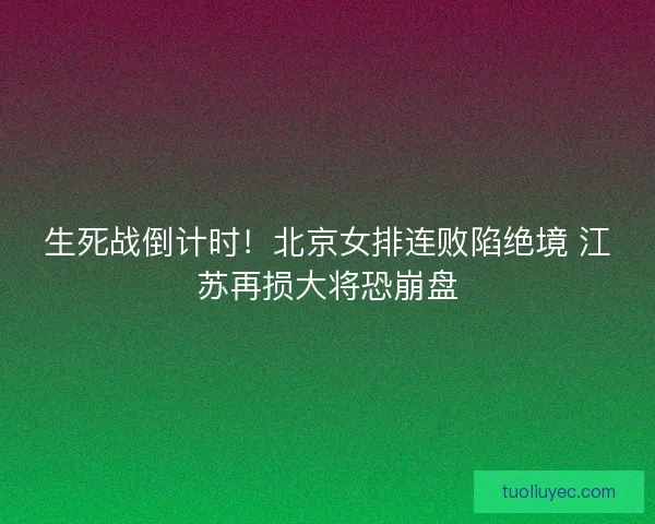 生死战倒计时！北京女排连败陷绝境 江苏再损大将恐崩盘