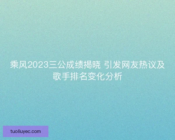 乘风2023三公成绩揭晓 引发网友热议及歌手排名变化分析