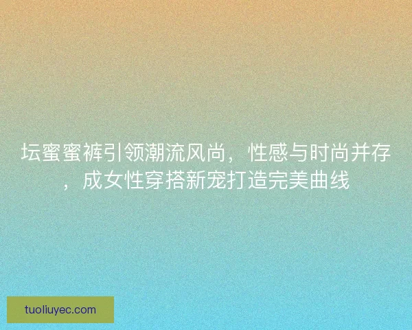 坛蜜蜜裤引领潮流风尚，性感与时尚并存，成女性穿搭新宠打造完美曲线