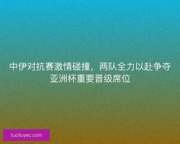 中伊对抗赛激情碰撞，两队全力以赴争夺亚洲杯重要晋级席位