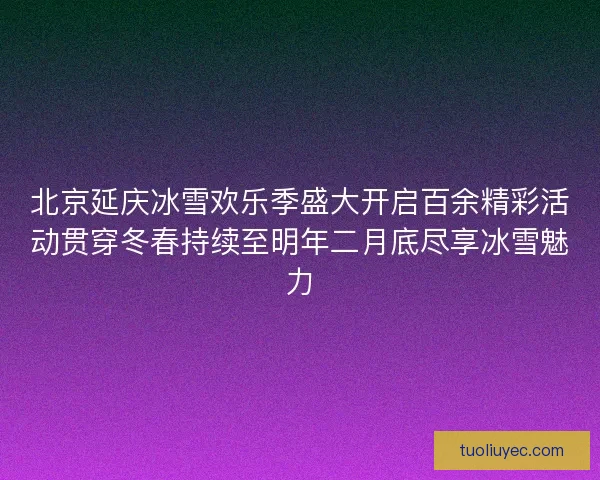 北京延庆冰雪欢乐季盛大开启百余精彩活动贯穿冬春持续至明年二月底尽享冰雪魅力