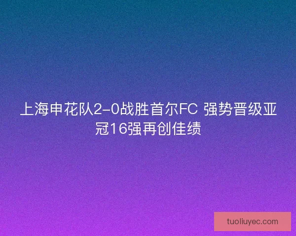 上海申花队2-0战胜首尔FC 强势晋级亚冠16强再创佳绩