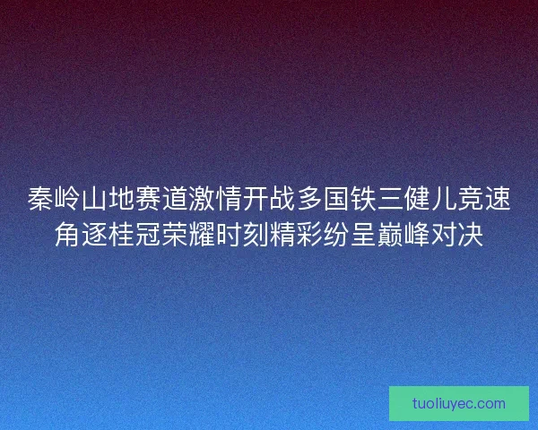 秦岭山地赛道激情开战多国铁三健儿竞速角逐桂冠荣耀时刻精彩纷呈巅峰对决