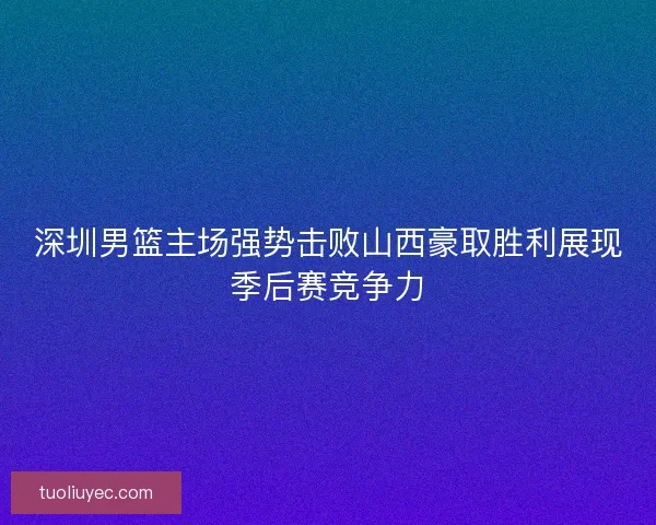 深圳男篮主场强势击败山西豪取胜利展现季后赛竞争力