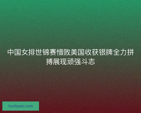 中国女排世锦赛惜败美国收获银牌全力拼搏展现顽强斗志