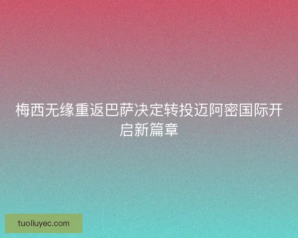 梅西无缘重返巴萨决定转投迈阿密国际开启新篇章