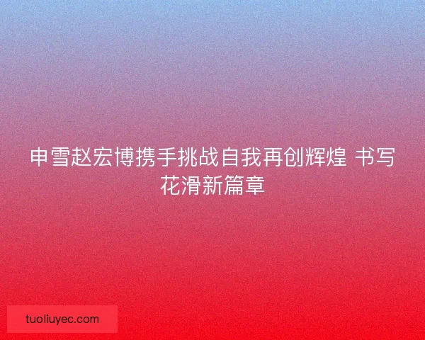 申雪赵宏博携手挑战自我再创辉煌 书写花滑新篇章