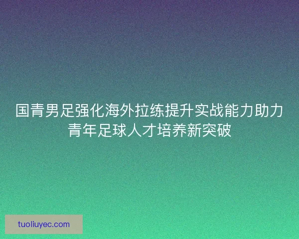 国青男足强化海外拉练提升实战能力助力青年足球人才培养新突破