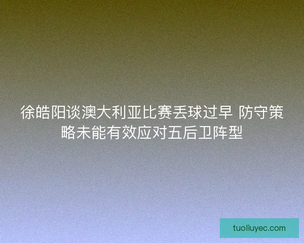 徐皓阳谈澳大利亚比赛丢球过早 防守策略未能有效应对五后卫阵型