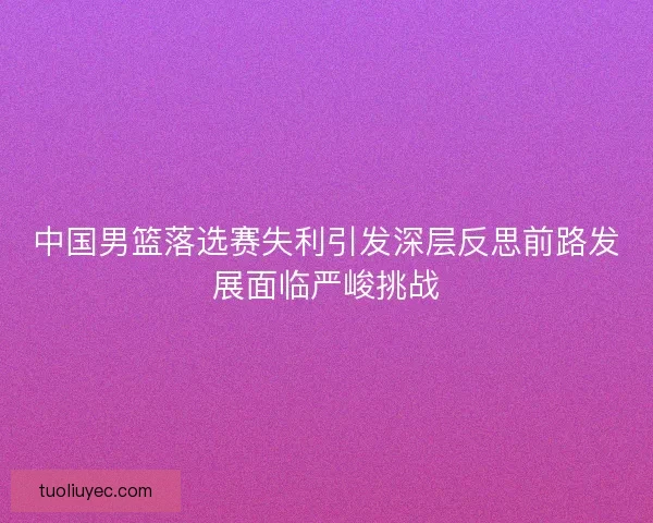 中国男篮落选赛失利引发深层反思前路发展面临严峻挑战
